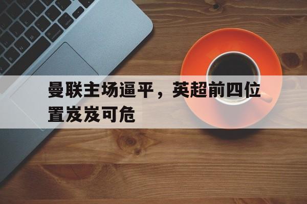 时时彩-曼联主场逼平，英超前四位置岌岌可危(曼联上次英超榜首是什么阵容? 穆帅带这11人登顶)